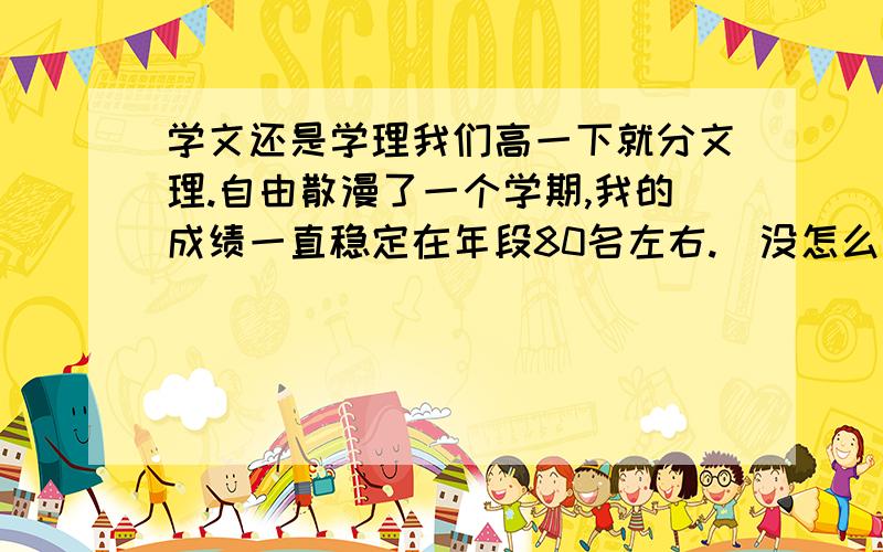 学文还是学理我们高一下就分文理.自由散漫了一个学期,我的成绩一直稳定在年段80名左右.（没怎么念书～-_-||）但是4次老师来看,文科都比理科排名要高.我记忆力也不错,所以政治历史没怎