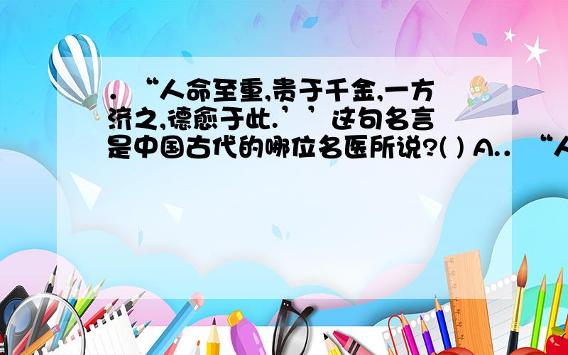 ．“人命至重,贵于千金,一方济之,德愈于此.’’这句名言是中国古代的哪位名医所说?( ) A.．“人命至重,贵于千金,一方济之,德愈于此.’’这句名言是中国古代的哪位名医所说?( )A.张仲景 B.