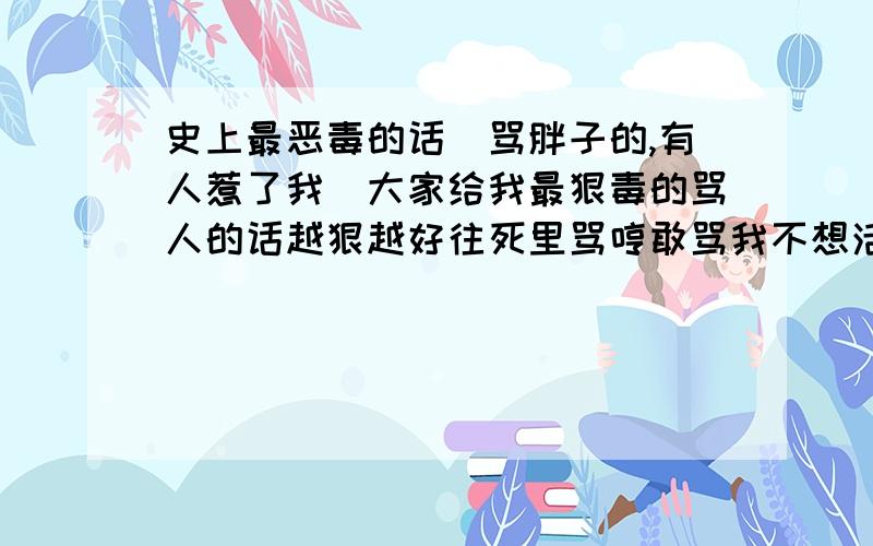 史上最恶毒的话(骂胖子的,有人惹了我)大家给我最狠毒的骂人的话越狠越好往死里骂哼敢骂我不想活了找死 妈的给我狠狠骂