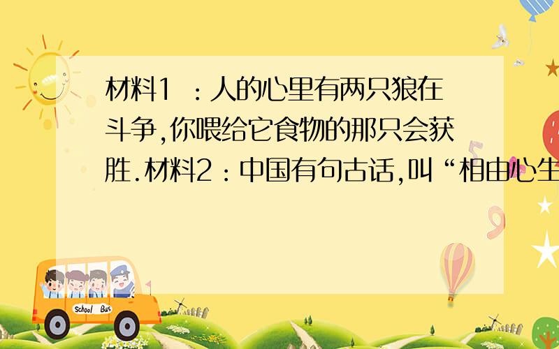 材料1 ：人的心里有两只狼在斗争,你喂给它食物的那只会获胜.材料2：中国有句古话,叫“相由心生”,认为一个人的外表是由心来决定的.美国总统林肯的一位朋友向林肯推荐某人,见面后,林肯