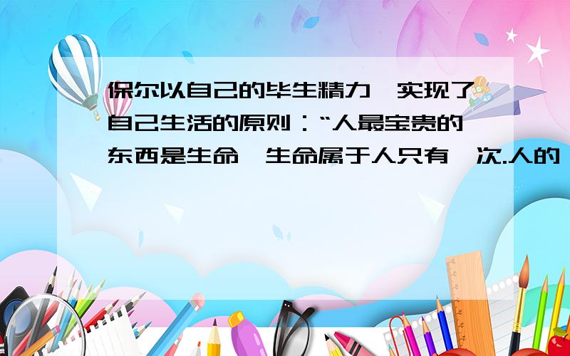 保尔以自己的毕生精力,实现了自己生活的原则：“人最宝贵的东西是生命,生命属于人只有一次.人的一生应当这样度过:,,,