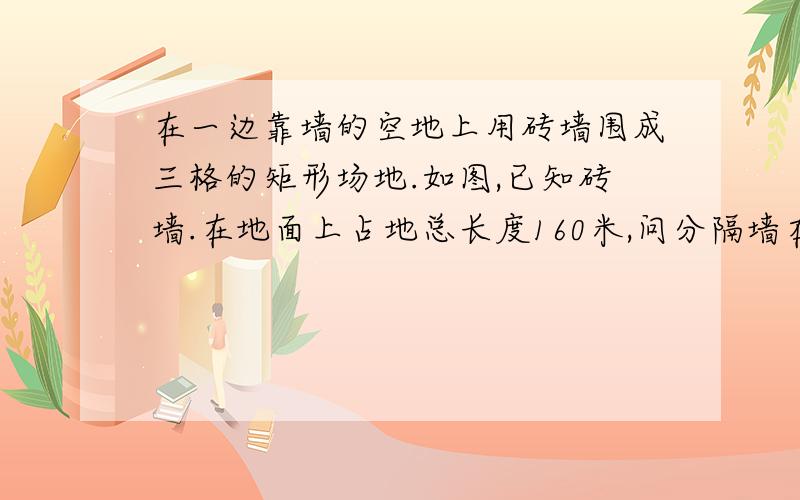 在一边靠墙的空地上用砖墙围成三格的矩形场地.如图,已知砖墙.在地面上占地总长度160米,问分隔墙在地面上的长度x为多少时?所场地总面积最大?并求这个最大面积