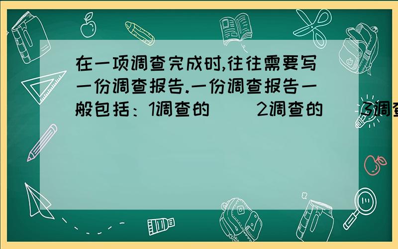 在一项调查完成时,往往需要写一份调查报告.一份调查报告一般包括：1调查的（） 2调查的（）3调查的过程4调查的结果 5结论 6致谢 7参考资料是“目的”和“对象”吗?如果是,先写哪个?