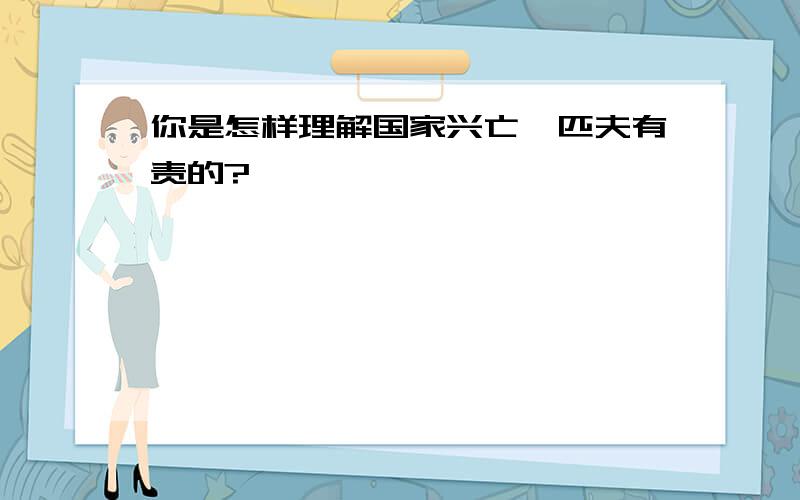 你是怎样理解国家兴亡,匹夫有责的?