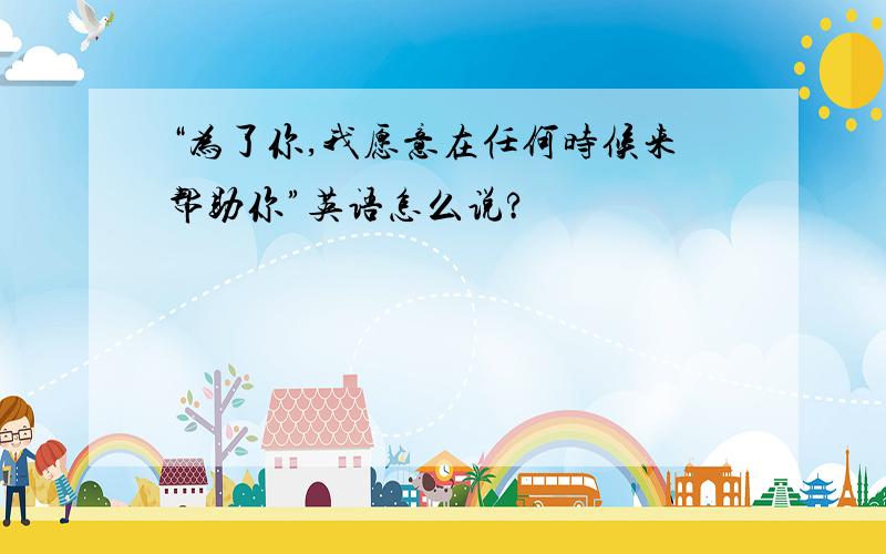 “为了你,我愿意在任何时候来帮助你”英语怎么说?