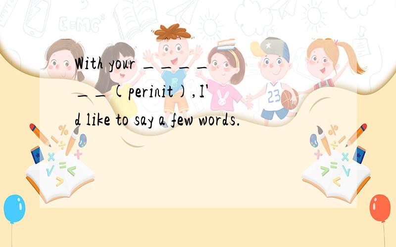 With your ______(perinit),I'd like to say a few words.