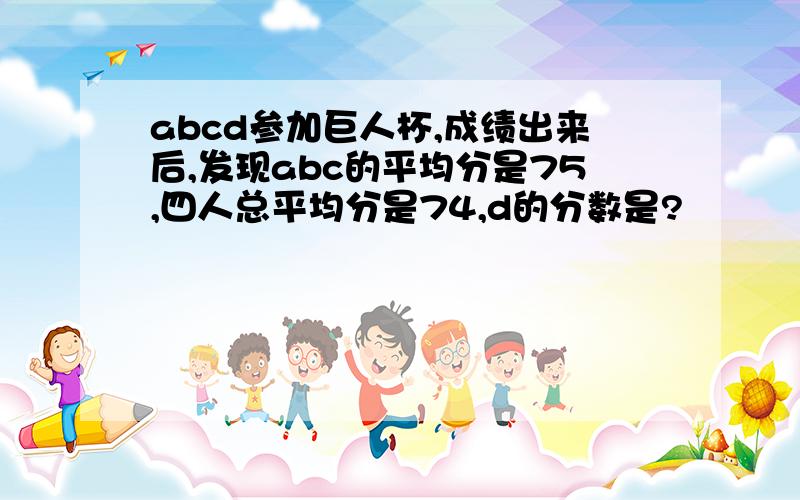 abcd参加巨人杯,成绩出来后,发现abc的平均分是75,四人总平均分是74,d的分数是?