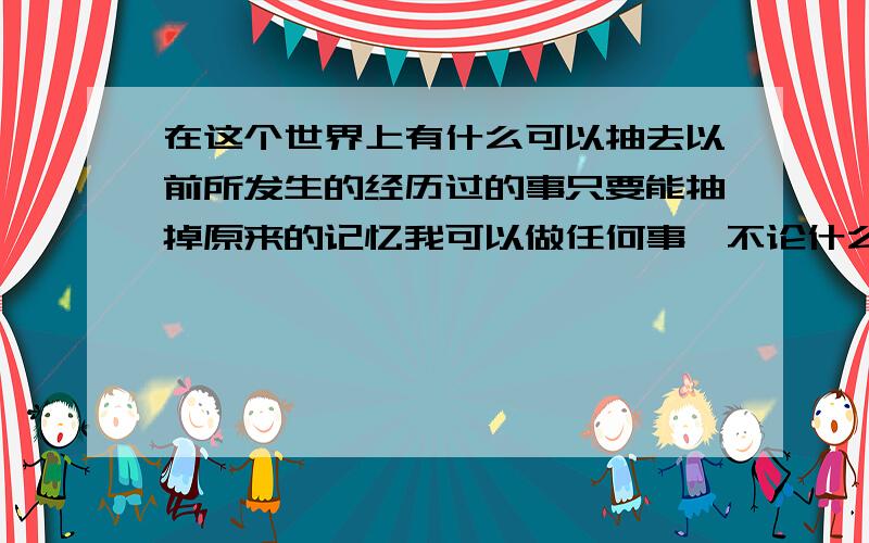 在这个世界上有什么可以抽去以前所发生的经历过的事只要能抽掉原来的记忆我可以做任何事,不论什么只要我能做到.还没到死的时候