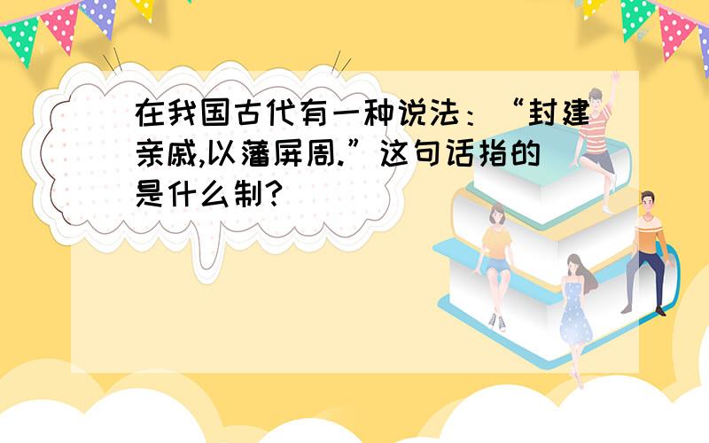 在我国古代有一种说法：“封建亲戚,以藩屏周.”这句话指的是什么制?