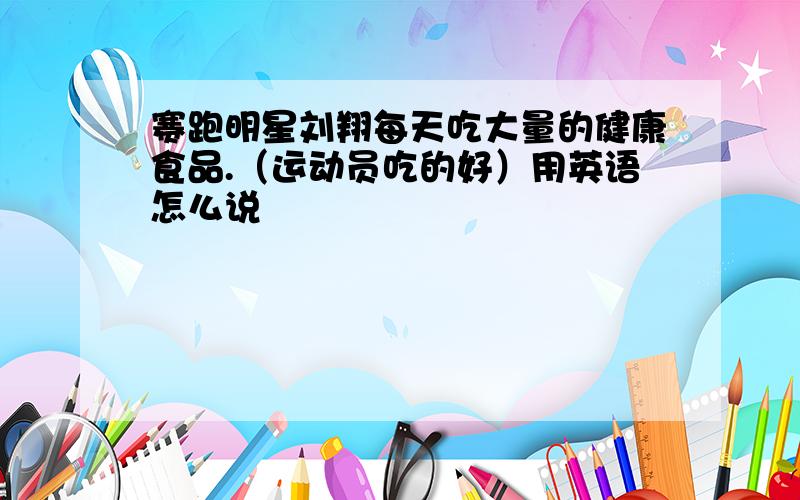 赛跑明星刘翔每天吃大量的健康食品.（运动员吃的好）用英语怎么说