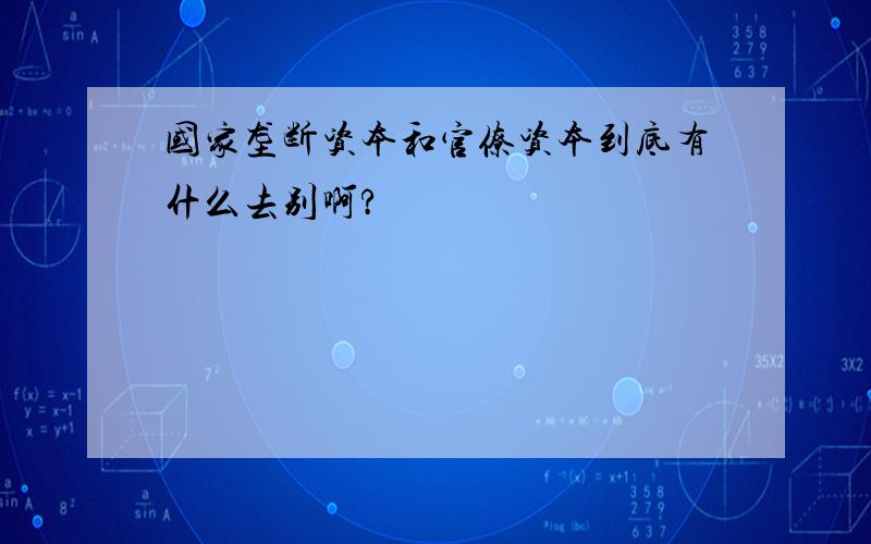 国家垄断资本和官僚资本到底有什么去别啊?