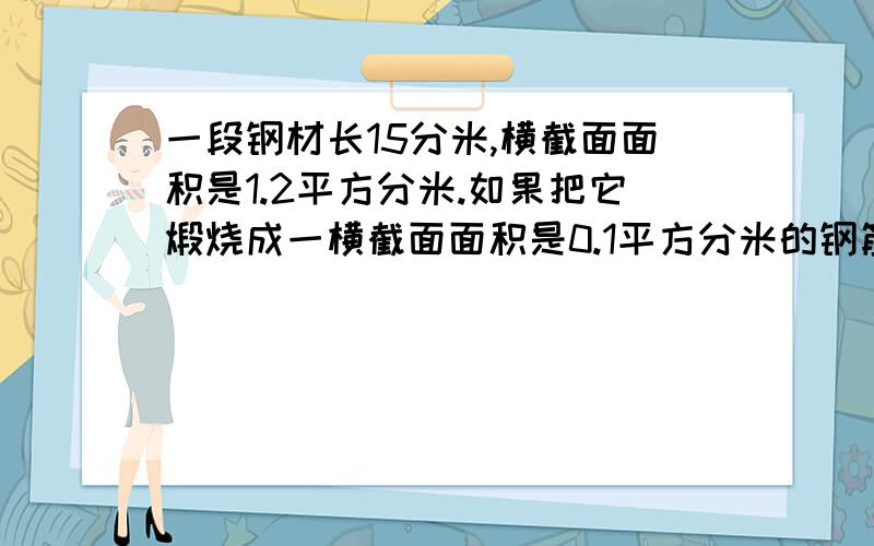 一段钢材长15分米,横截面面积是1.2平方分米.如果把它煅烧成一横截面面积是0.1平方分米的钢筋,求这根钢筋的长.