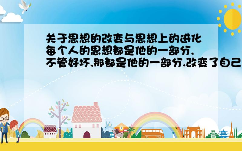 关于思想的改变与思想上的进化每个人的思想都是他的一部分,不管好坏,那都是他的一部分.改变了自己的思想也就是改变了自己?思想真的是一个人完整的一部分吗?人一直都在不停的改变,只