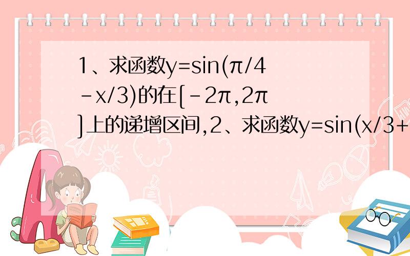 1、求函数y=sin(π/4-x/3)的在[-2π,2π]上的递增区间,2、求函数y=sin(x/3+π/4)的单调递增区间,并求出在[-2π,2π]上的递增区间.