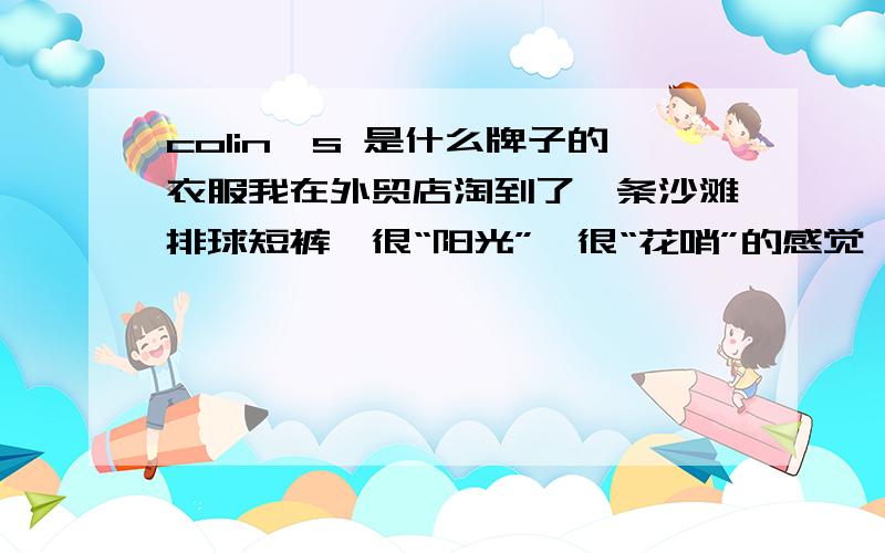 colin's 是什么牌子的衣服我在外贸店淘到了一条沙滩排球短裤,很“阳光”、很“花哨”的感觉,和我以前的穿衣风格非常不同,刚开始很不习惯,不敢出去玩,只是在家里穿.后来觉得还不错,