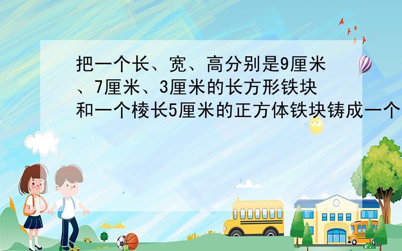 把一个长、宽、高分别是9厘米、7厘米、3厘米的长方形铁块和一个棱长5厘米的正方体铁块铸成一个底面直径为10厘米,高为多少厘米?