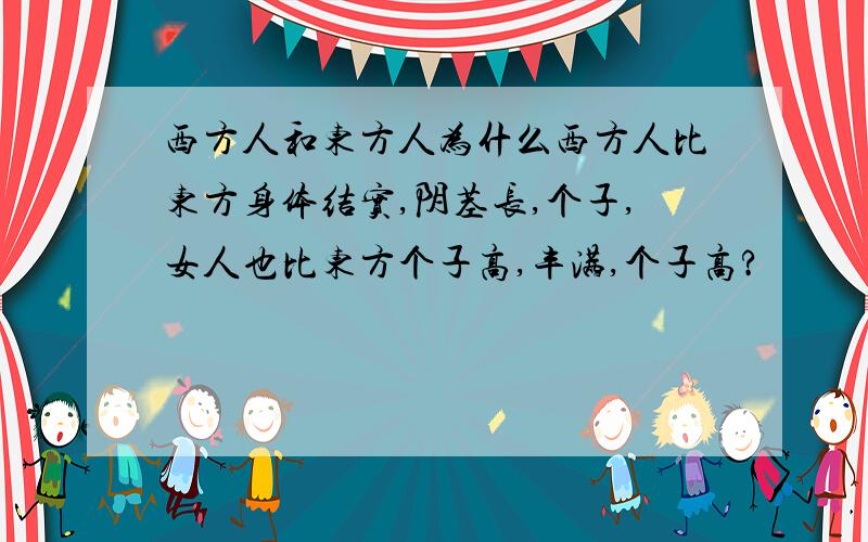 西方人和东方人为什么西方人比东方身体结实,阴茎长,个子,女人也比东方个子高,丰满,个子高?