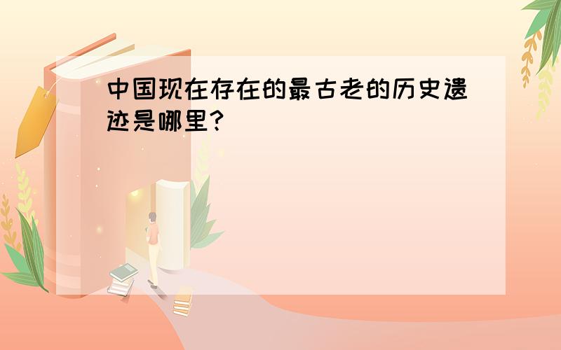 中国现在存在的最古老的历史遗迹是哪里?