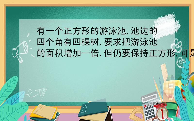 有一个正方形的游泳池.池边的四个角有四棵树.要求把游泳池的面积增加一倍.但仍要保持正方形,可是又...有一个正方形的游泳池.池边的四个角有四棵树.要求把游泳池的面积增加一倍.但仍要