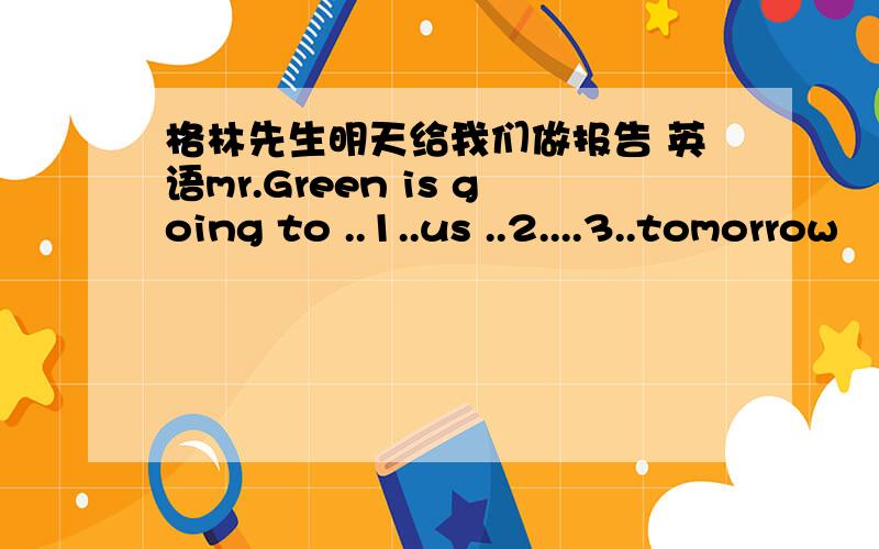 格林先生明天给我们做报告 英语mr.Green is going to ..1..us ..2....3..tomorrow