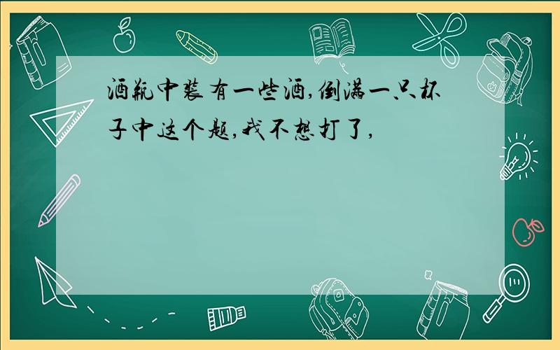 酒瓶中装有一些酒,倒满一只杯子中这个题,我不想打了,