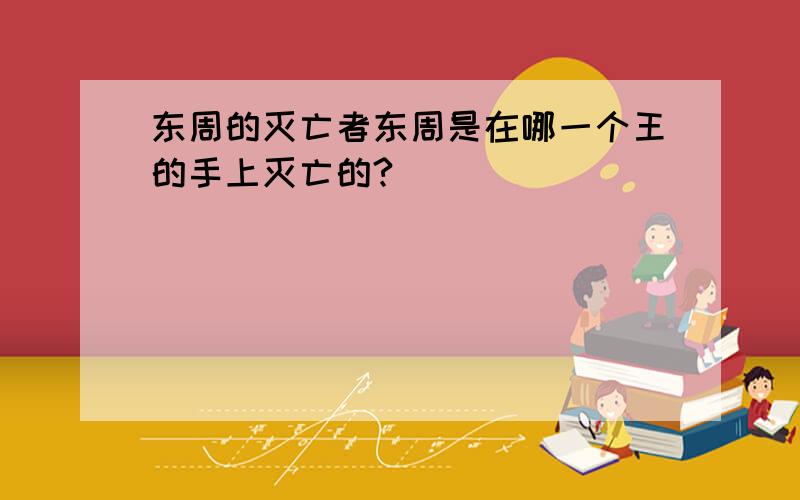 东周的灭亡者东周是在哪一个王的手上灭亡的?