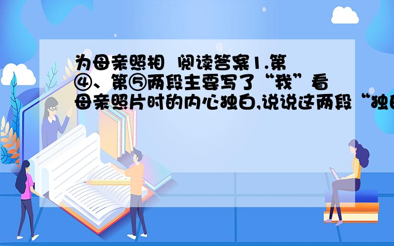 为母亲照相  阅读答案1.第④、第⑤两段主要写了“我”看母亲照片时的内心独白,说说这两段“独白”在内容上有什么不同?（4分）2.文章以“为母亲照相”为题有什么好处?（6分）3.读着本文