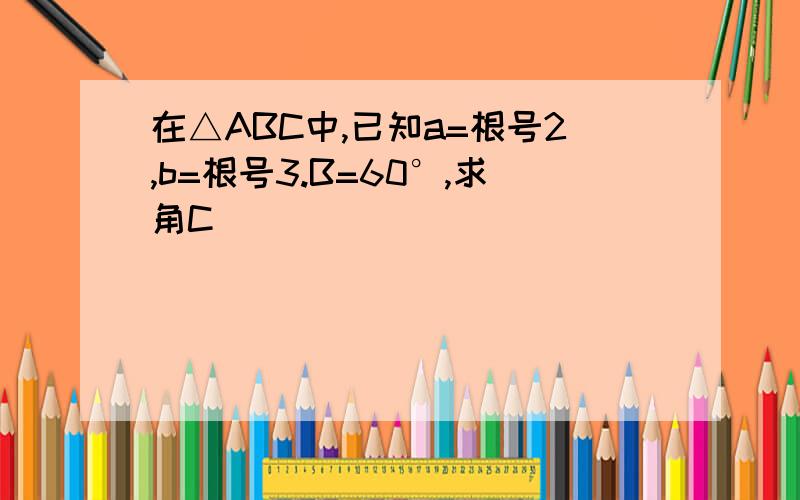 在△ABC中,已知a=根号2,b=根号3.B=60°,求角C