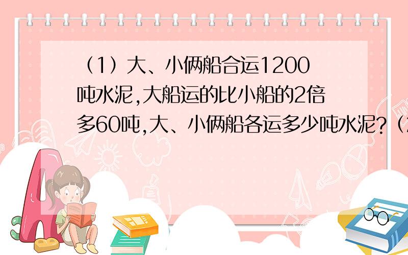 （1）大、小俩船合运1200吨水泥,大船运的比小船的2倍多60吨,大、小俩船各运多少吨水泥?（2）师傅加工一批零件,每天加工80个,正好准时完成；如果每天加工100个,就可比规定时间提前1天完成,