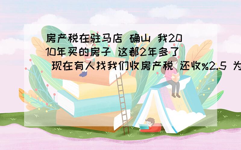 房产税在驻马店 确山 我2010年买的房子 这都2年多了 现在有人找我们收房产税 还收%2.5 为什么这么高 还说10月30号之前不交 涨价到%3 这都是什么人