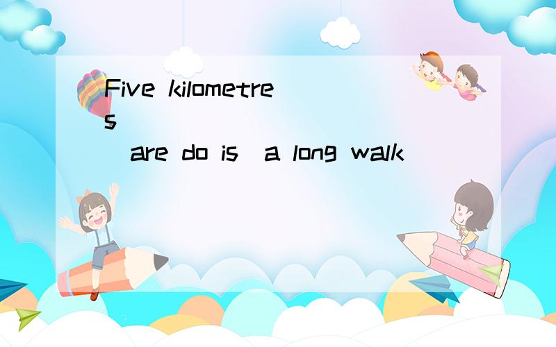 Five kilometres ____________(are do is)a long walk