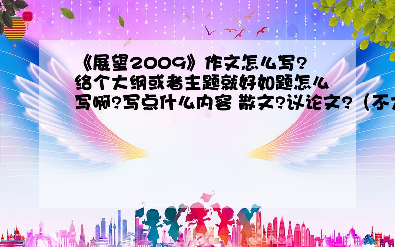 《展望2009》作文怎么写?给个大纲或者主题就好如题怎么写啊?写点什么内容 散文?议论文?（不大可能）给个大概写的内容就好 大纲那样的老师就给个题目 展望2009