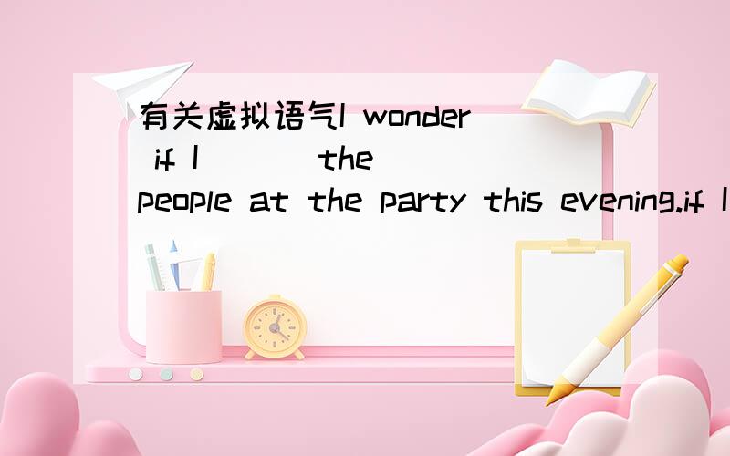 有关虚拟语气I wonder if I ( ) the people at the party this evening.if I ( ) anyone,I will be nervous.A,will know won't knowB,will know don't knowC,know don't knowD,know won't know请说明理由,