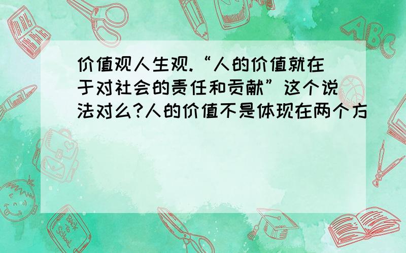 价值观人生观.“人的价值就在于对社会的责任和贡献”这个说法对么?人的价值不是体现在两个方