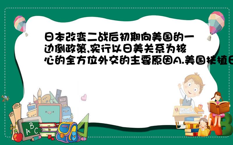 日本改变二战后初期向美国的一边倒政策,实行以日美关系为核心的全方位外交的主要原因A.美国扶植日本 C.日本成为经济大国 我觉得是A 为啥呢