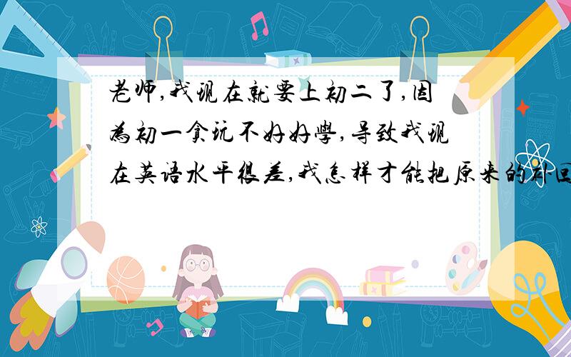 老师,我现在就要上初二了,因为初一贪玩不好好学,导致我现在英语水平很差,我怎样才能把原来的补回来?在就要开学的这十多天里,我能学多少?如果再有时间我能补回来吗?