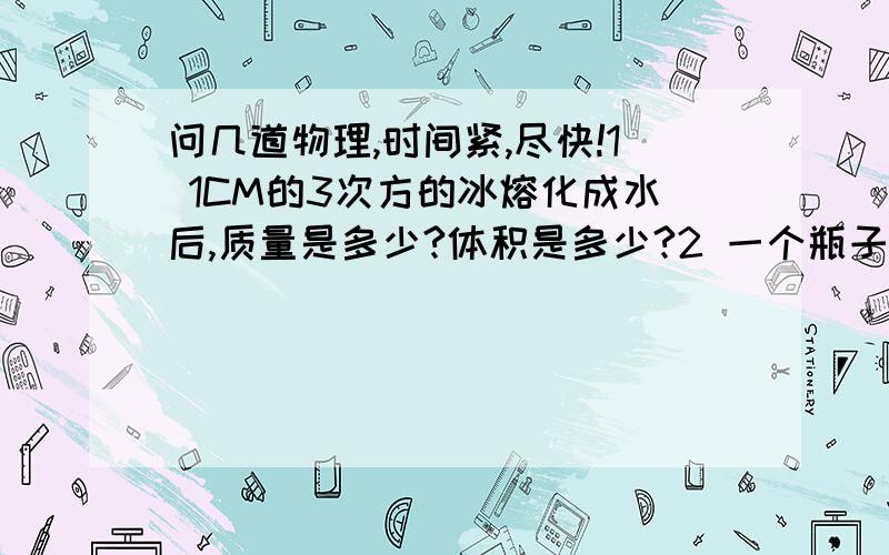 问几道物理,时间紧,尽快!1 1CM的3次方的冰熔化成水后,质量是多少?体积是多少?2 一个瓶子能盛1KG水,用这个瓶子能盛多少质量的食用植物油?3 建筑工地需用沙石400M的3次方,可用载重4T的卡车运