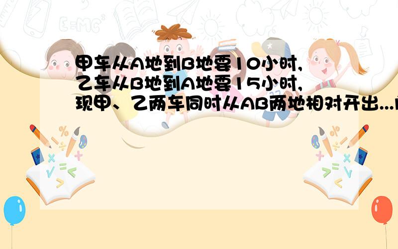 甲车从A地到B地要10小时,乙车从B地到A地要15小时,现甲、乙两车同时从AB两地相对开出...问：经几小时后两车相遇  ?              最好加上解释,为什么.    可用方程.