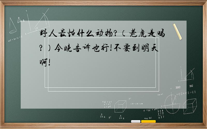 野人最怕什么动物?（老虎是吗?）今晚告诉也行!不要到明天啊!