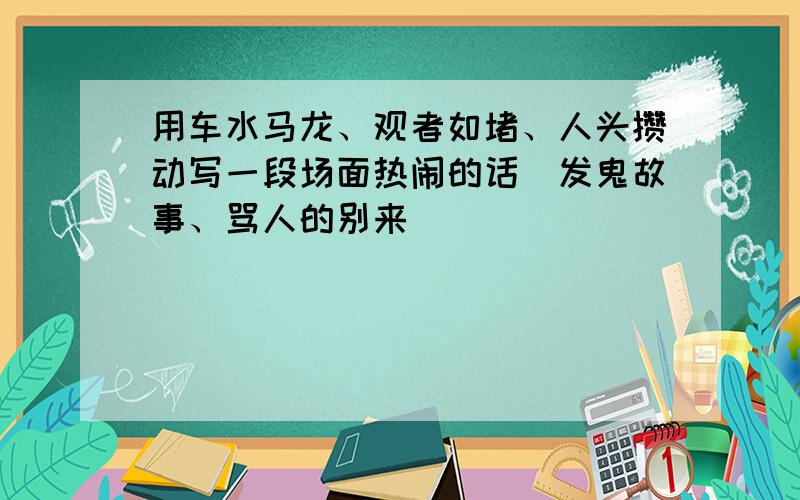 用车水马龙、观者如堵、人头攒动写一段场面热闹的话(发鬼故事、骂人的别来）