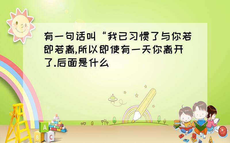 有一句话叫“我已习惯了与你若即若离,所以即使有一天你离开了.后面是什么