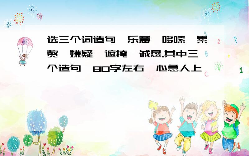 选三个词造句,乐意,哆嗦,累赘,嫌疑,遮掩,诚恳.其中三个造句,80字左右,心急人上