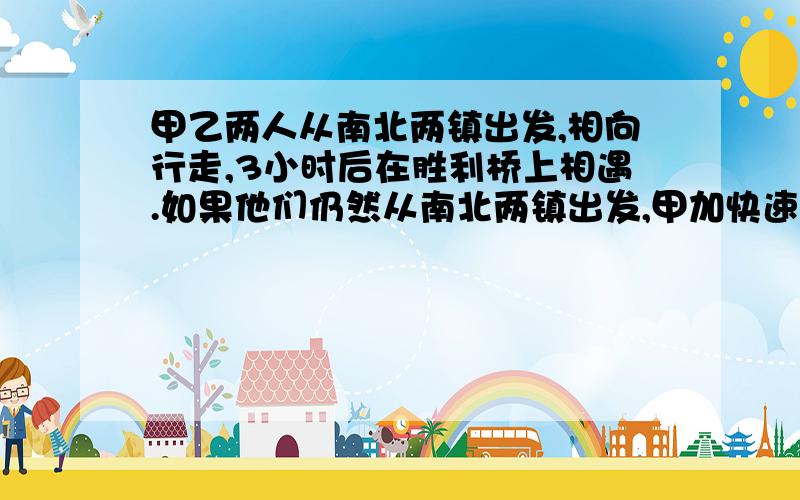 甲乙两人从南北两镇出发,相向行走,3小时后在胜利桥上相遇.如果他们仍然从南北两镇出发,甲加快速度,每原题请你们在网上找吧,