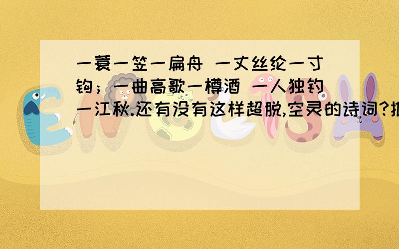 一蓑一笠一扁舟 一丈丝纶一寸钩；一曲高歌一樽酒 一人独钓一江秋.还有没有这样超脱,空灵的诗词?推荐几首