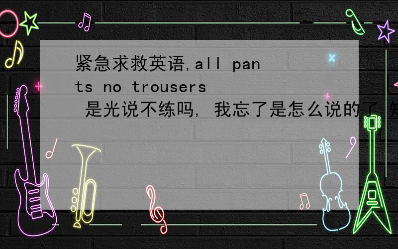 紧急求救英语,all pants no trousers 是光说不练吗, 我忘了是怎么说的了,知道的人提醒下有知道all pants no trousers 形容光说不练的吗.具体是怎么写的 谢谢各位哥哥姐姐.