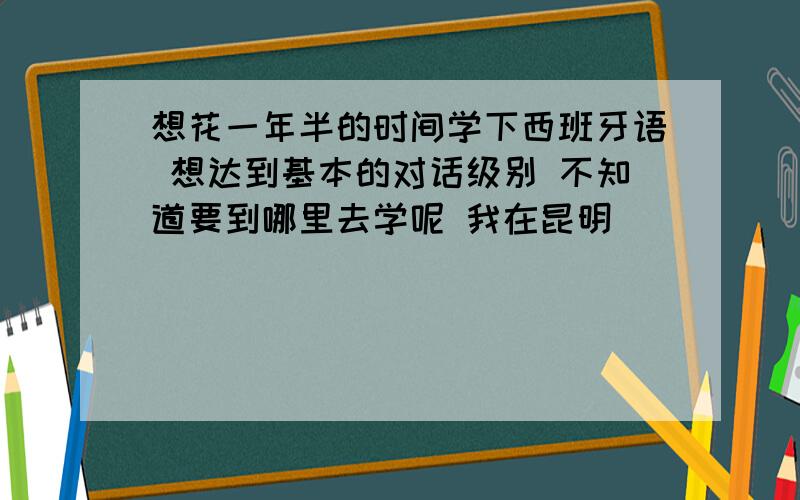 想花一年半的时间学下西班牙语 想达到基本的对话级别 不知道要到哪里去学呢 我在昆明