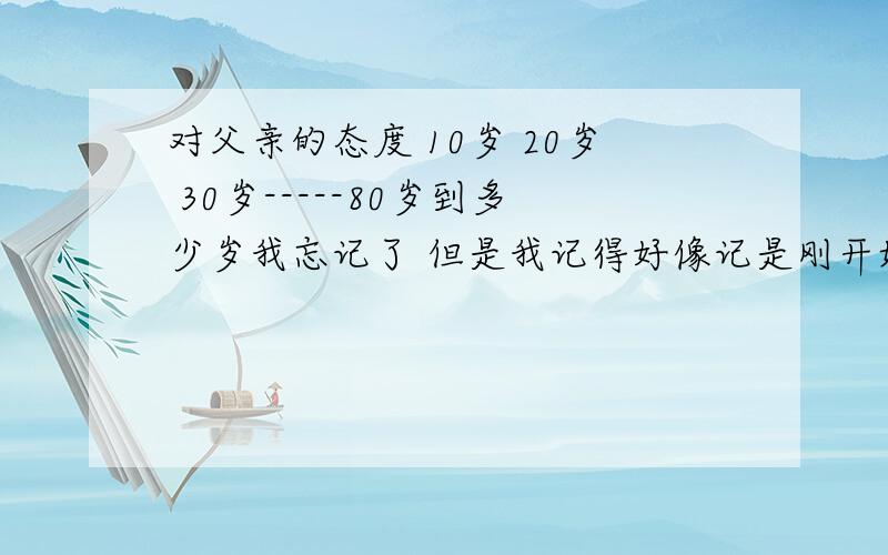 对父亲的态度 10岁 20岁 30岁-----80岁到多少岁我忘记了 但是我记得好像记是刚开始那些岁数有贬义 然后慢慢的都是褒义的.