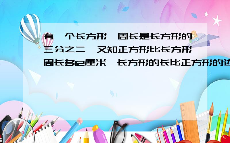 有一个长方形,周长是长方形的三分之二,又知正方形比长方形周长多12厘米,长方形的长比正方形的边长短2厘米.问正方形,长方形的面积各是多少?