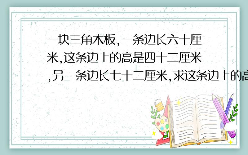 一块三角木板,一条边长六十厘米,这条边上的高是四十二厘米,另一条边长七十二厘米,求这条边上的高是多少厘米?