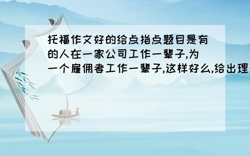 托福作文好的给点指点题目是有的人在一家公司工作一辈子,为一个雇佣者工作一辈子,这样好么,给出理由,我都写四段的,开头结尾,三个分论点,正正反,或者反反正,会写的给我想想分论点,顺便